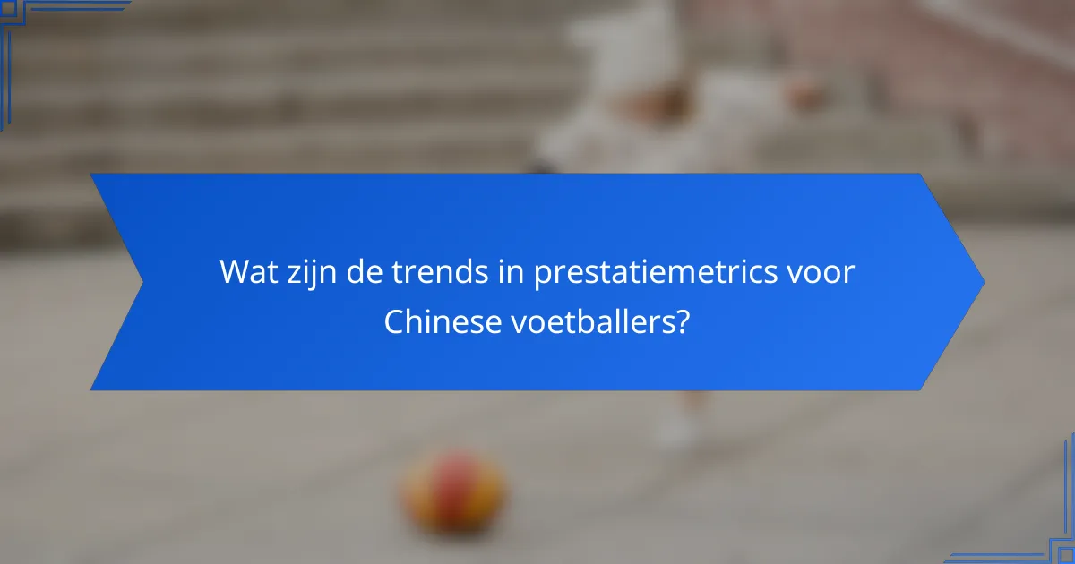 Wat zijn de trends in prestatiemetrics voor Chinese voetballers?