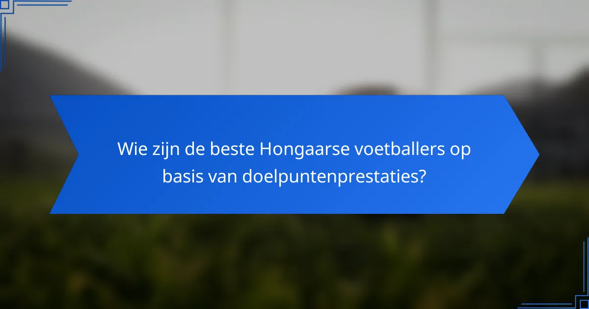 Wie zijn de beste Hongaarse voetballers op basis van doelpuntenprestaties?